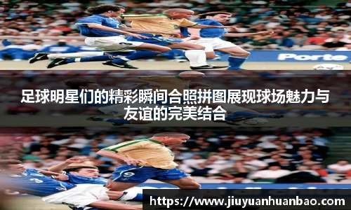 足球明星们的精彩瞬间合照拼图展现球场魅力与友谊的完美结合