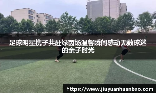 足球明星携子共赴绿茵场温馨瞬间感动无数球迷的亲子时光
